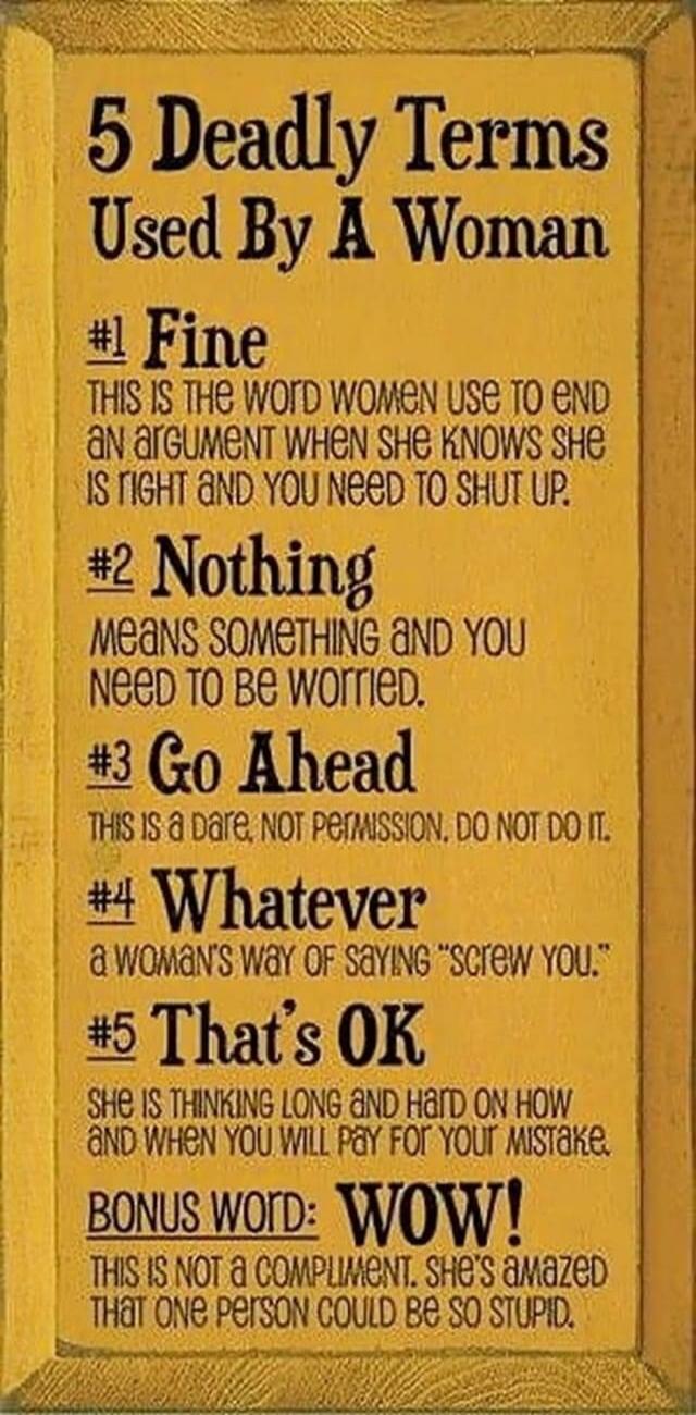5 Deadly Terms Used By A Woman
#1 Fine
THIS IS THE WORD WOMEN USE TO END AN ARGUMENT WHEN SHE KNOWS SHE IS RIGHT AND YOU NEED TO SHUT UP.
#2 Nothing
MEANS SOMETHING AND YOU NEED TO BE WORRIED.
#3 Go Ahead
THIS IS A DARE, NOT PERMISSION. DO NOT DO IT.
#4 Whatever
A WOMAN'S WAY OF SAYING 
