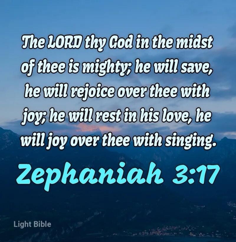 The LORD thy God in the midst of thee is mighty; he will save, he will rejoice over thee with joy; he will rest in his love, he will joy over thee with singing. Zephaniah 3:17 Light Bible
