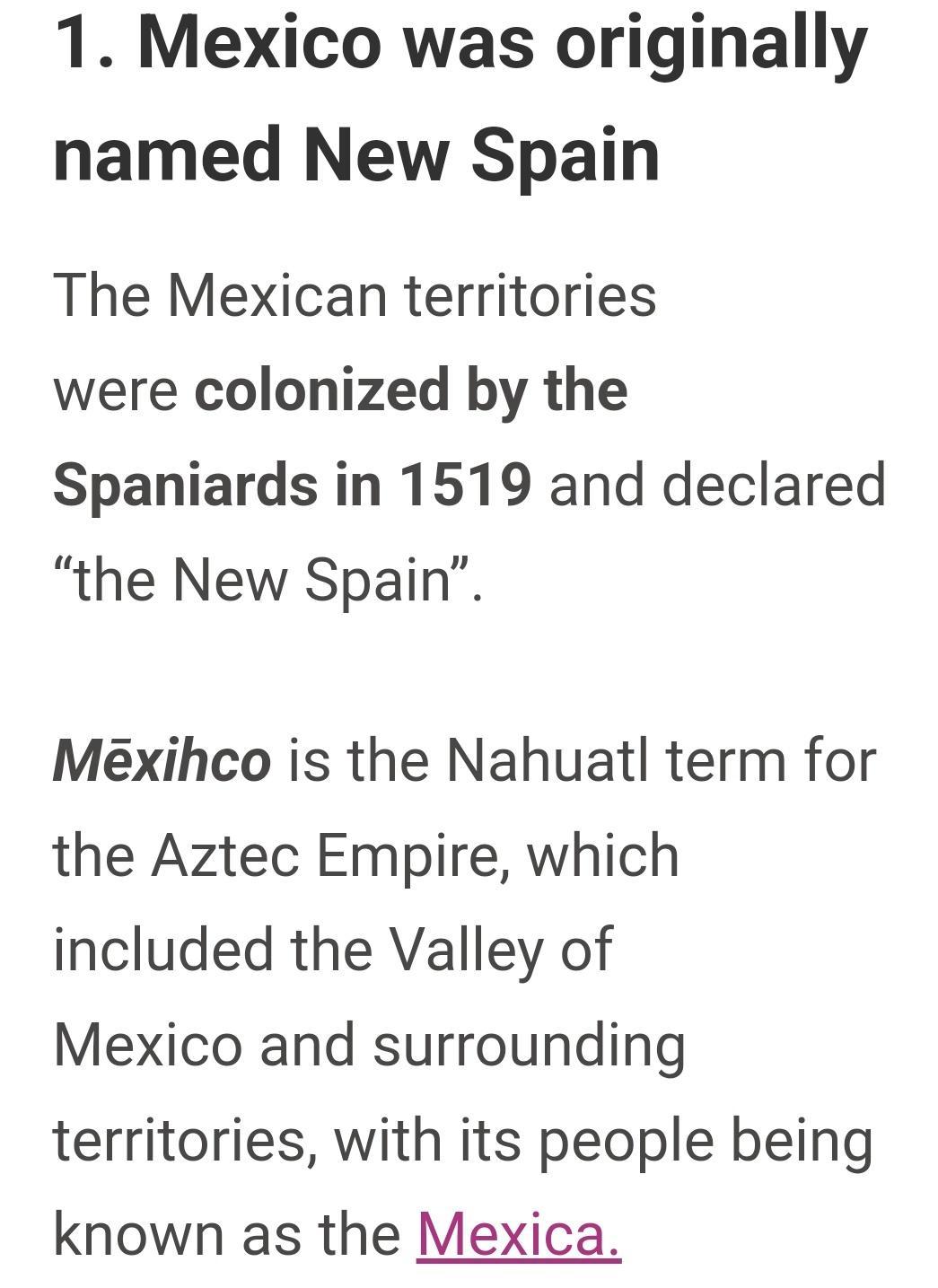 1 Mexico was originally named New Spain The Mexican territories were colonized by the Spaniards in 1519 and declared the New Spain Mexihco is the Nahuatl term for the Aztec Empire which included the Valley of Mexico and surrounding territories with its people being known as the Mexica