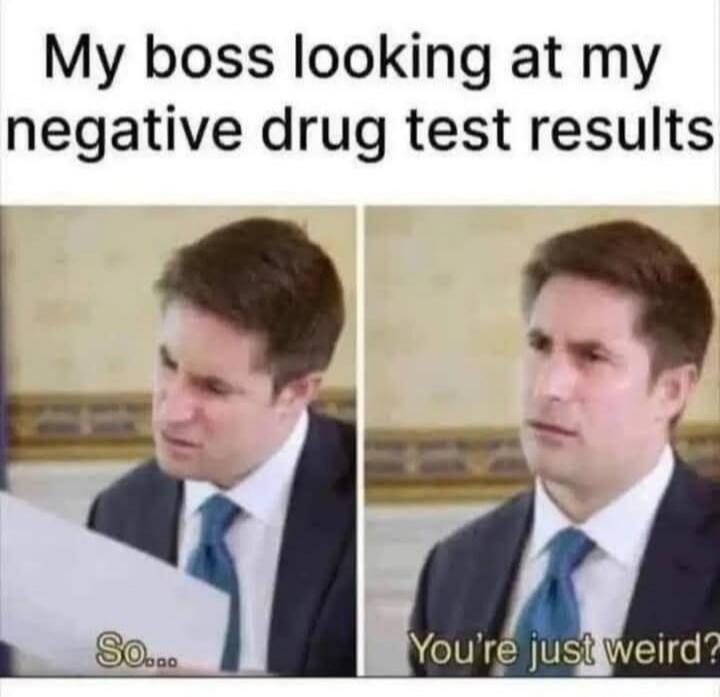 My boss looking at my negative drug test results So... You're just weird?