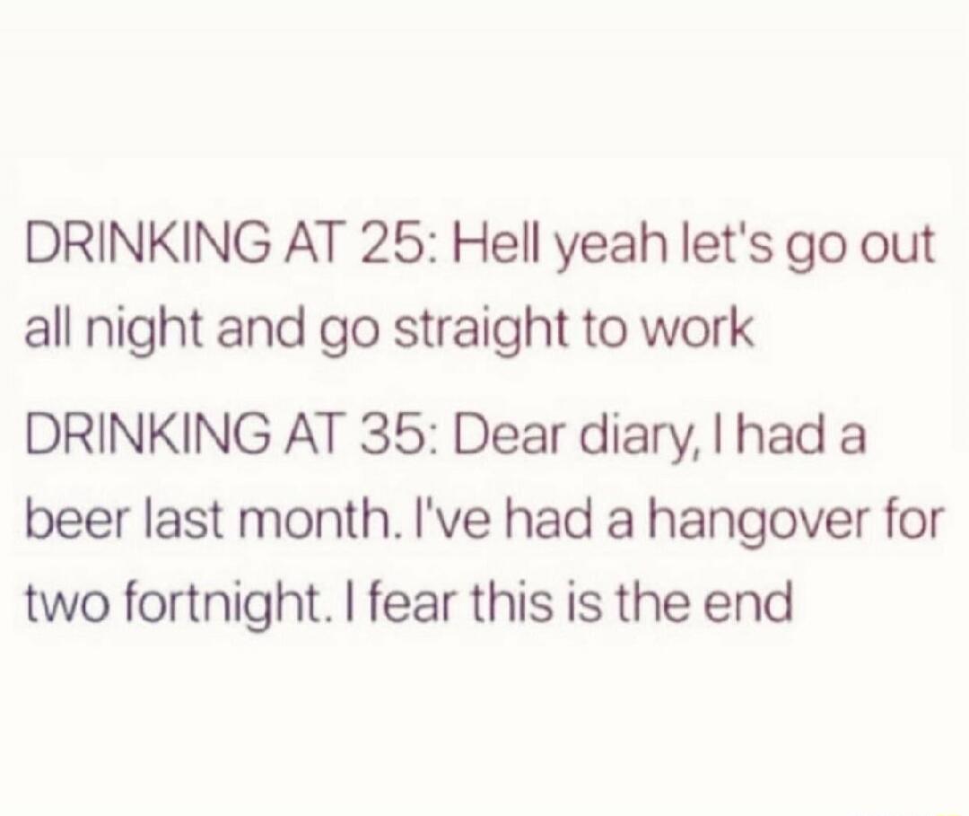 DRINKING AT 25: Hell yeah let's go out all night and go straight to work
DRINKING AT 35: Dear diary, I had a beer last month. I've had a hangover for two fortnight. I fear this is the end