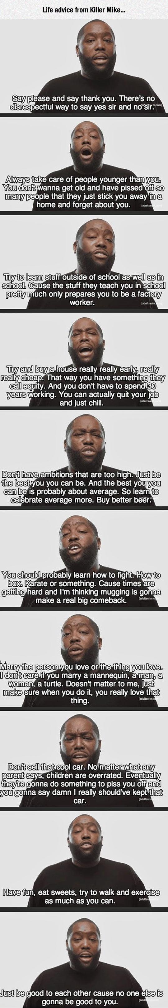 Life advice from Killer Mike Yeu clmft EUUET S old and have pissed off B oy LIEAEEVAEETEE G ey cheERUERTEVAT NEVCEL G LG e e 2l oA BT R spend 0 thelbestlyou you can be And the bestyou Yeu canbeis probably about average So Iean ey e pereepizel LT Idiofiie you clomkt cEredis e marry EXUEWICSTURENTET 6 HEv T I A TR LT o R Gl as much as you can YustbeJgood to each other cause no one elSeis gonna be go