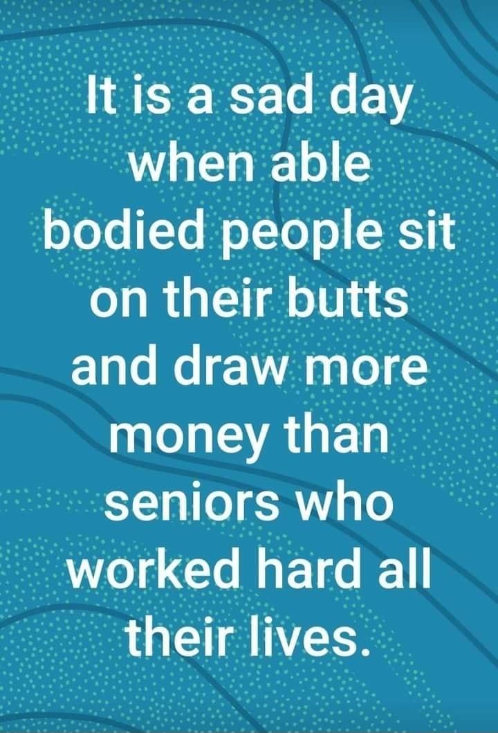 It is a sad day whenable bodled people Stfi _f on their butts and draw more money than seniors who worked hard all thelr Ives