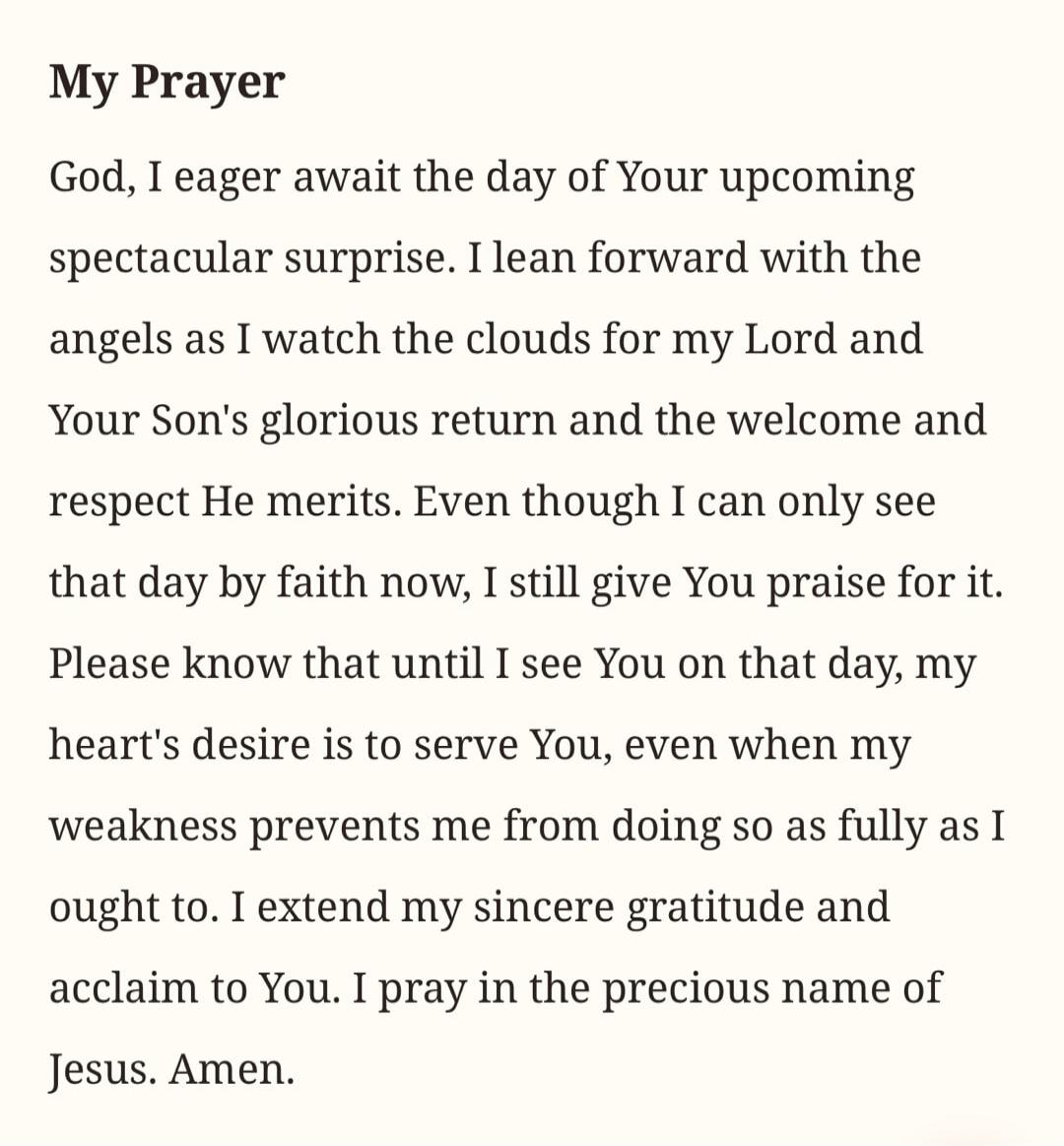 My Prayer. God, I eager await the day of Your upcoming spectacular surprise. I lean forward with the angels as I watch the clouds for my Lord and Your Son's glorious return and the welcome and respect He merits. Even though I can only see that day by faith now, I still give You praise for it. Please know that until I see You on that day, my heart's