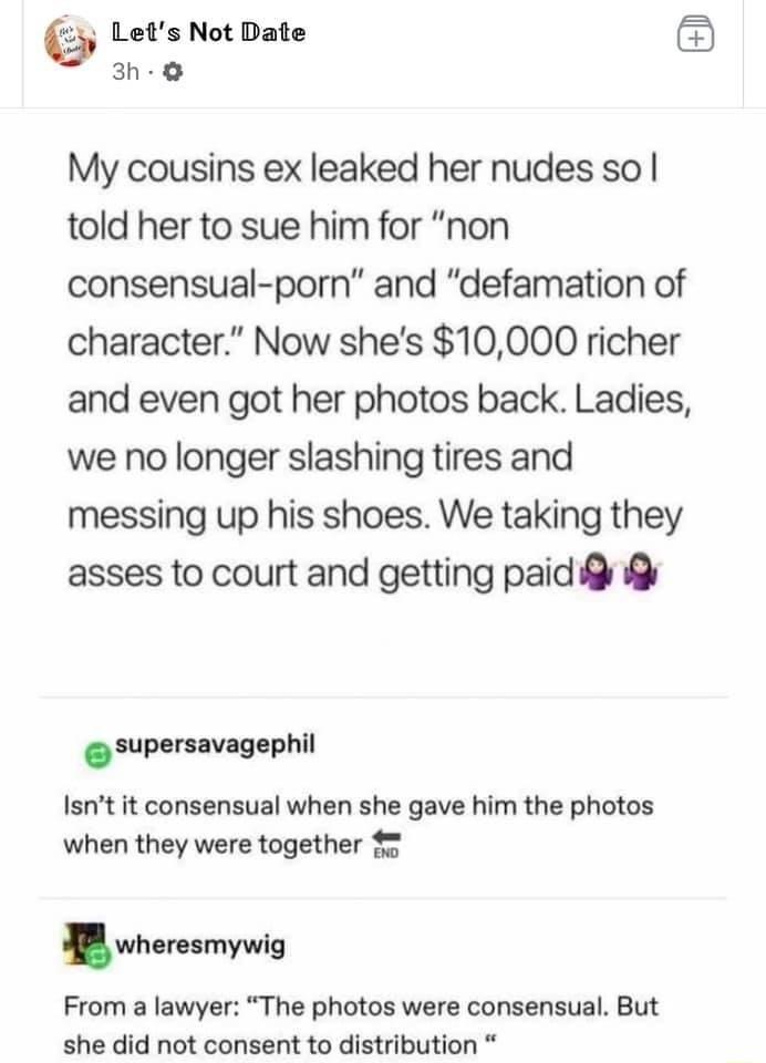 Lets Not Date 3h O My cousins ex leaked her nudes so told her to sue him for non consensual porn and defamation of character Now shes 10000 richer and even got her photos back Ladies we no longer slashing tires and messing up his shoes We taking they asses to court and getting paid g supersavagaphil Isnt it consensual when she gave him the photos when they were together 5 wheresmywig From a lawyer