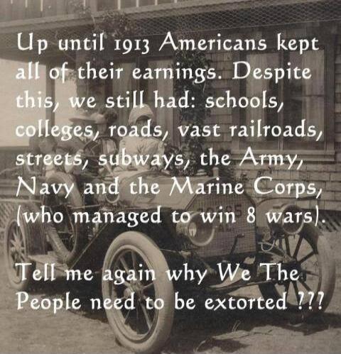 Up until 1913 Americans kept all of their earnings. Despite this, we still had: schools, colleges, roads, vast railroads, streets, subways, the Army, Navy and the Marine Corps, (who managed to win 8 wars). Tell me again why We The People need to be extorted ???