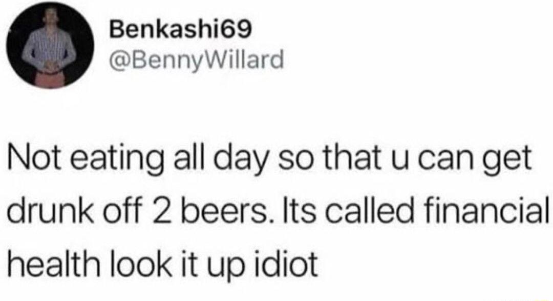 Benkashi69 BennyWillard Not eating all day so that u can get drunk off 2 beers Its called financial health look it up idiot