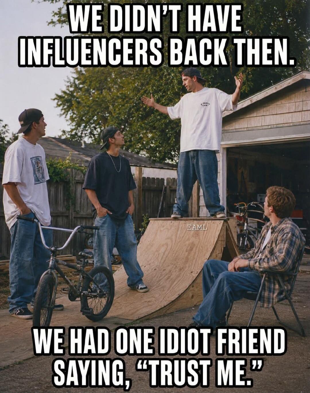 WE DIDN'T HAVE INFLUENCERS BACK THEN. WE HAD ONE IDIOT FRIEND SAYING, 