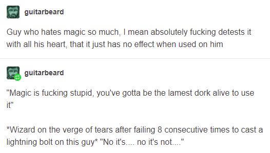 B outarveara Guy who hates magic so much mean absolutely fucking detests it with all his heart that it just has no effect when used on him guitarbeard Magic is fucking stupid youve gotta be the lamest dork alive to use it Wizard on the verge of tears after failing 8 consecutive times to cast a lightning bolt on this guy No its no its not