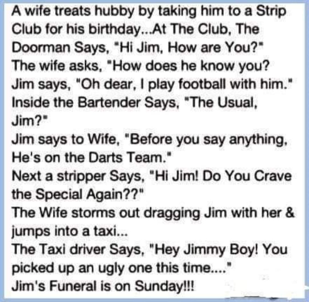 A wife treats hubby by taking him to a Strip Club for his birthdayAt The Club The Doorman Says Hi Jim How are You The wife asks How does he know you Jim says Oh dear play football with him Inside the Bartender Says The Usual Jim Jim says to Wife Before you say anything Hes on the Darts Team Next a stripper Says Hi Jim Do You Crave the Special Again The Wife storms out dragging Jim with her jumps i