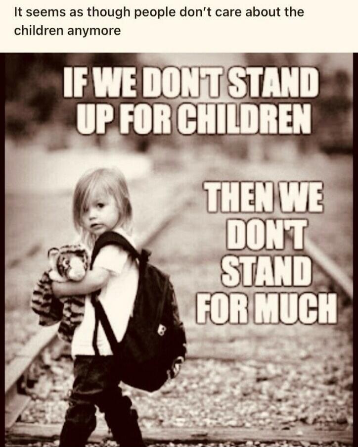 It seems as though people don't care about the children anymore. IF WE DON'T STAND UP FOR CHILDREN THEN WE DON'T STAND FOR MUCH.