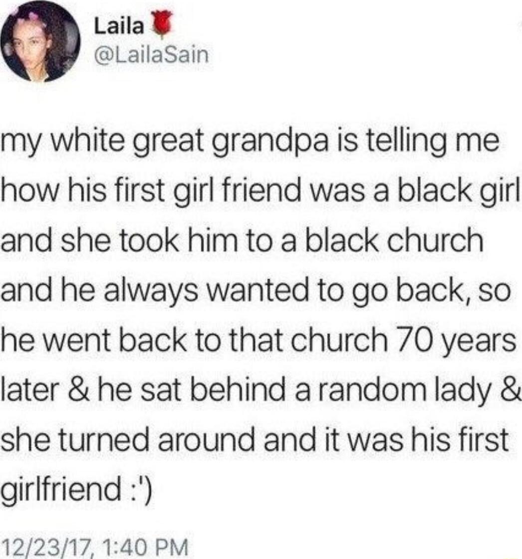 Laila LailaSain my white great grandpa is telling me how his first girl friend was a black girl and she took him to a black church and he always wanted to go back so he went back to that church 70 years later he sat behind arandom lady she turned around and it was his first girlfriend 122317 140 PM