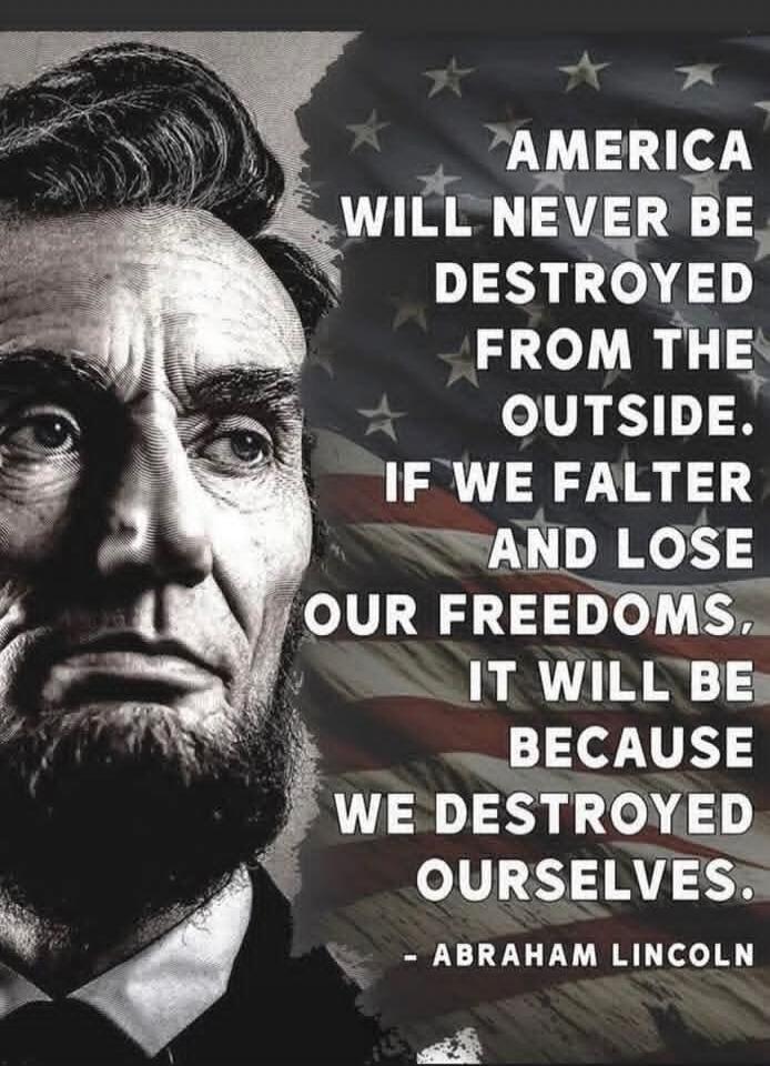 AMERICA WILL NEVER BE DESTROYED FROM THE OUTSIDE. IF WE FALTER AND LOSE OUR FREEDOMS, IT WILL BE BECAUSE WE DESTROYED OURSELVES. - ABRAHAM LINCOLN