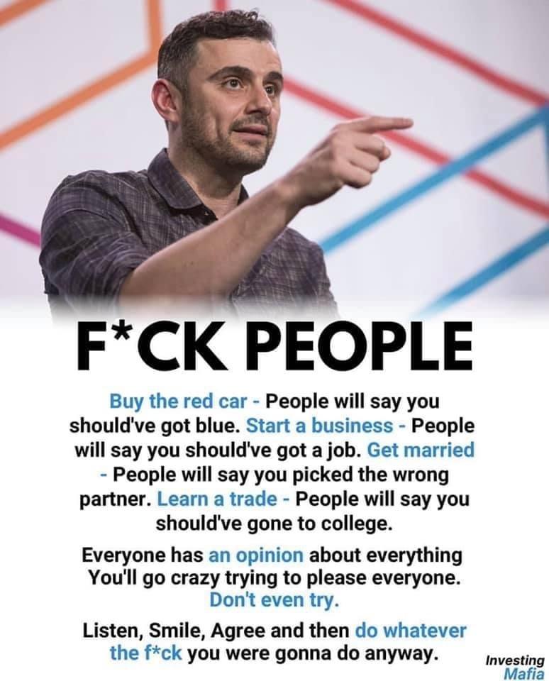 FCK PEOPLE Buy the red car People will say you shouldve got blue Start a business People will say you shouldve got a job Get married People will say you picked the wrong partner Learn a trade People will say you shouldve gone to college Everyone has an opinion about everything Youll go crazy trying to please everyone Dont even try Listen Smile Agree and then do whatever the fck you were gonna do a