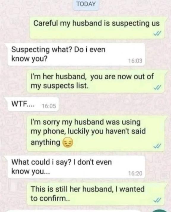 TODAY Careful my husband is suspecting us N Suspecting what Do i even know you Im her husband you are now out of my suspects list v WTF Im sorry my husband was using my phone luckily you havent said anything 3 7 What could i say dont even know you This is still her husband wanted to confirm