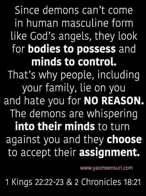 Since demons can't come in human masculine form like God's angels, they look for bodies to possess and minds to control. That's why people, including your family, lie on you and hate you for NO REASON. The demons are whispering into their minds to turn against you and they choose to accept their assignment. www.yasmeensuri.com 1 Kings 22:22-23 & 2 