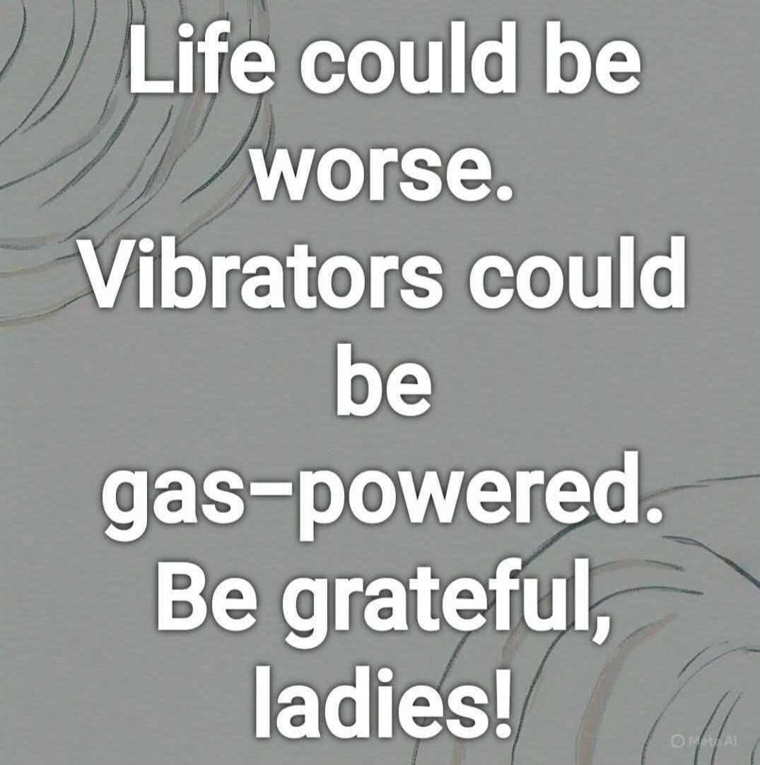 Life could be worse. Vibrators could be gas-powered. Be grateful, ladies!