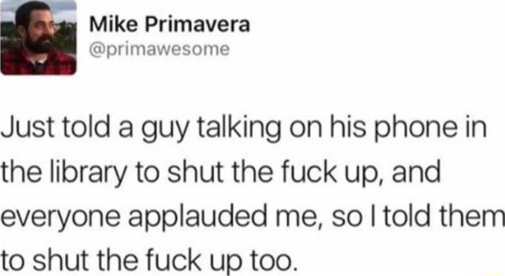 Mike Primavera primawesome Just told a guy talking on his phone in the library to shut the fuck up and everyone applauded me so told them to shut the fuck up too