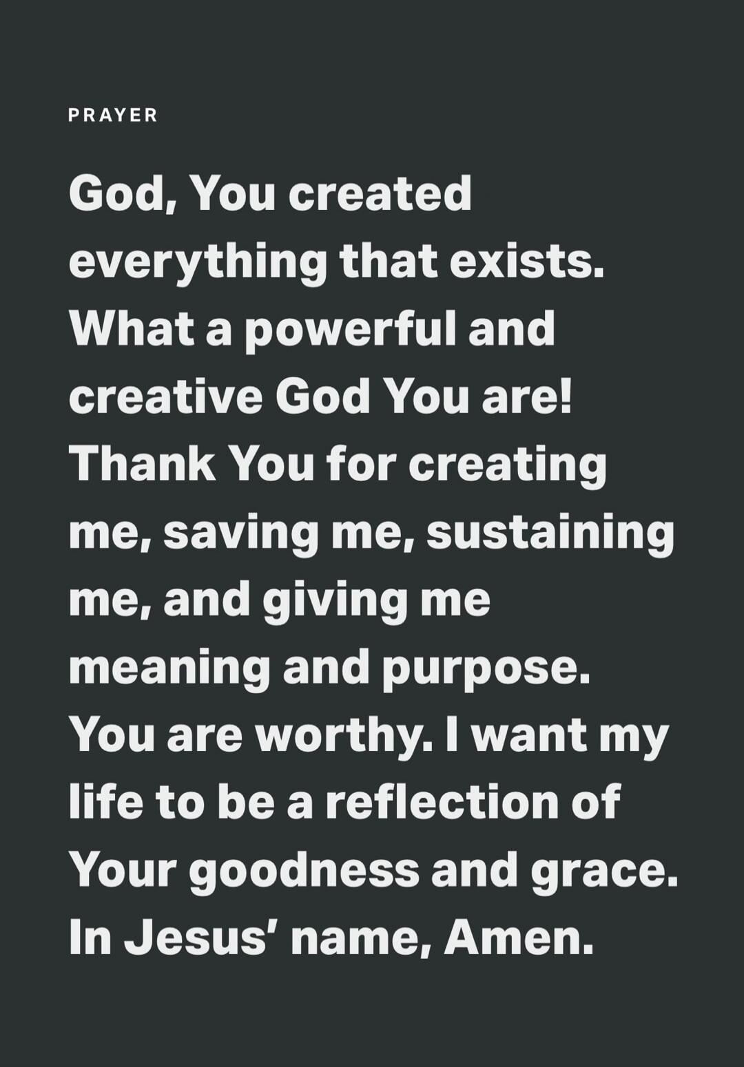 PRAYER God, You created everything that exists. What a powerful and creative God You are! Thank You for creating me, saving me, sustaining me, and giving me meaning and purpose. You are worthy. I want my life to be a reflection of Your goodness and grace. In Jesus' name, Amen.