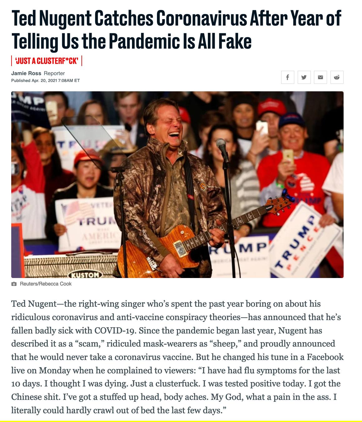 Ted Nugent Catches Coronavirus After Year of Telling Us the Pandemic Is All Fake Jamie Ross Reporter fllw Published Apr 20 2021 708AM ET Ted Nugentthe right wing singer whos spent the past year boring on about his ridiculous coronavirus and anti vaccine conspiracy theorieshas announced that hes fallen badly sick with COVID 19 Since the pandemic began last year Nugent has described it as a scam rid