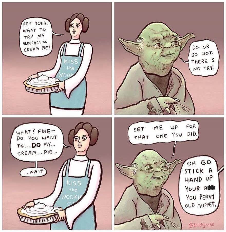 HEY YODA, WANT TO TRY MY ALDERAANIAN CREAM PIE? KISS the WOOKIE. DO. OR DO NOT. THERE IS NO TRY. WHAT? FINE - DO YOU WANT TO... DO MY... CREAM... PIE... ...WAIT. SET ME UP FOR THAT ONE YOU DID. OH GO STICK A HAND UP YOUR A** YOU PERVY OLD MUPPET.