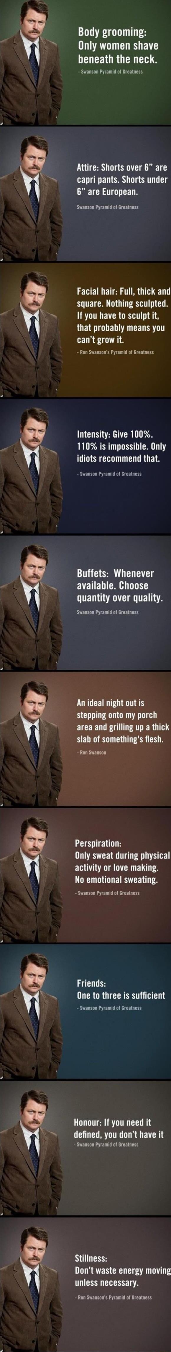 g g Body grooming Only women shave LD CEIGRG R T Swanson Pyramid of Greatness Attire Shorts over 6 are capri pants Shorts under 6 are European Swansan Pyramid of Greatness Facial hair Full thick and square Nothing sculpted If you have to sculpt it RUETEGLEL T CED ST cant grow it Ron Swansons Pyramid of Greatness Intensity Give 100 110 is impossible Only idiots recommend that Swanson Pyramid of Gre