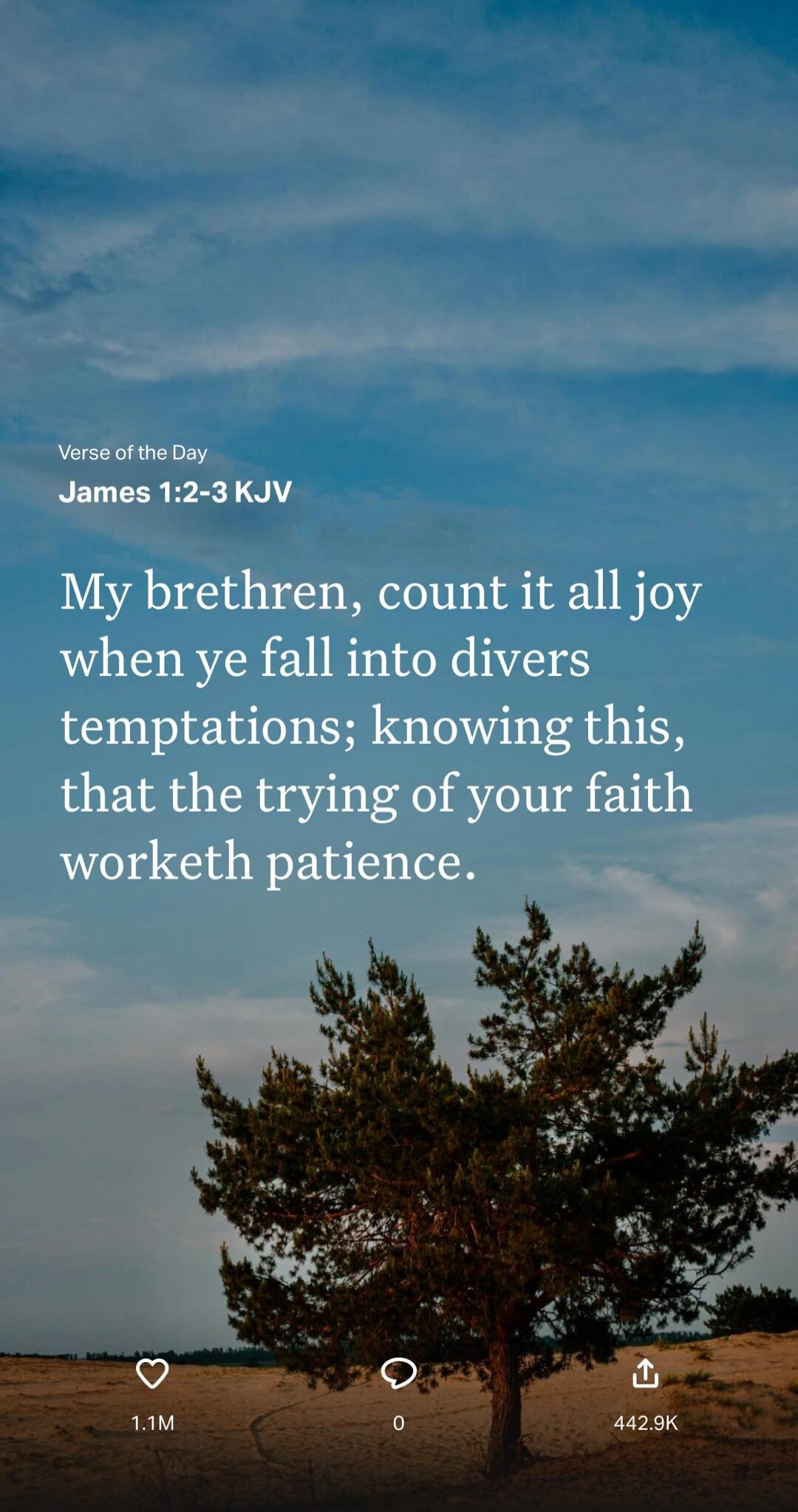 Verse of the Day James 1:2-3 KJV My brethren, count it all joy when ye fall into divers temptations; knowing this, that the trying of your faith worketh patience.