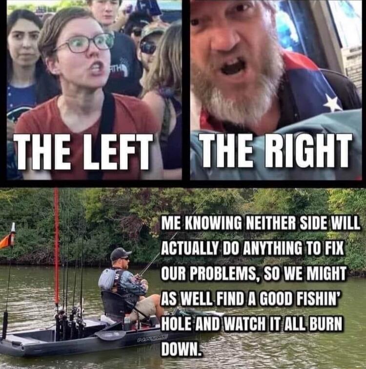 THE LEFT THE RIGHT ME KNOWING NEITHER SIDE WILL ACTUALLY DO ANYTHING TO FIX OUR PROBLEMS, SO WE MIGHT AS WELL FIND A GOOD FISHIN' HOLE AND WATCH IT ALL BURN DOWN.