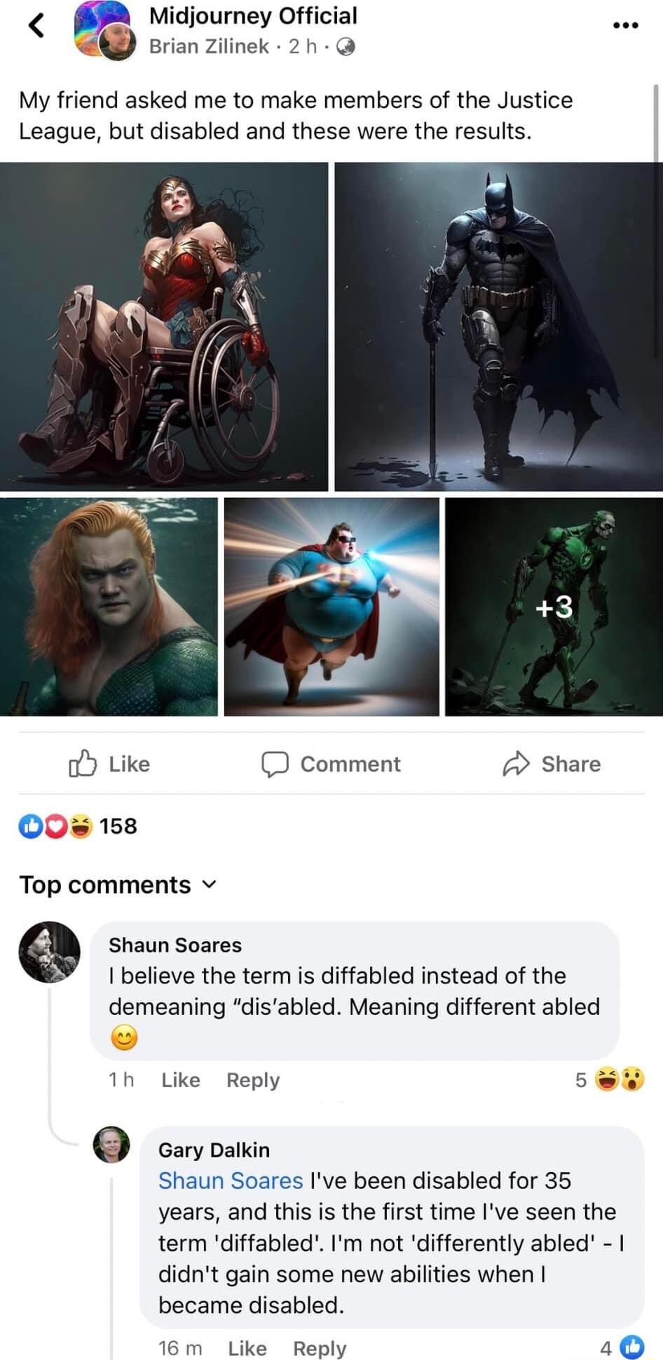 A Midjourney Official Brian Zilinek 2h My friend asked me to make members of the Justice League but disabled and these were the results o Like D comment Share 0 158 Top comments v e Shaun Soares I believe the term is diffabled instead of the demeaning disabled Meaning different abled 1h Like Reply S caryoaiin Shaun Soares Ive been disabled for 35 years and this is the first time Ive seen the term 