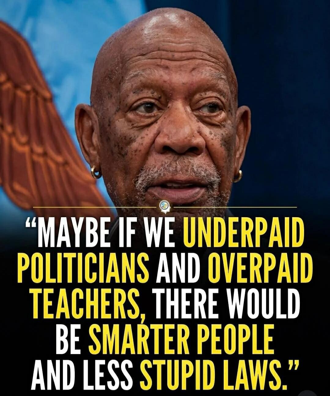 MAYBE IF WE UNDERPAID POLITICIANS AND OVERPAID TEACHERS, THERE WOULD BE SMARTER PEOPLE AND LESS STUPID LAWS.