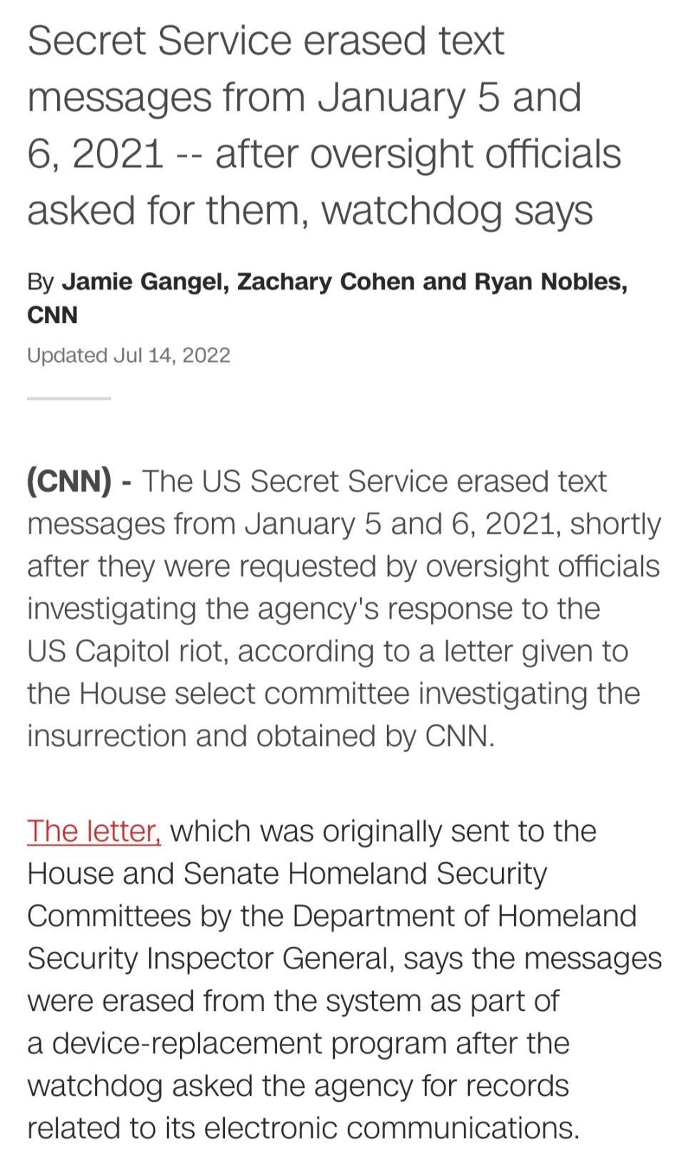 Secret Service erased text messages from January 5 and 6 2021 after oversight officials asked for them watchdog says By Jamie Gangel Zachary Cohen and Ryan Nobles CNN Updated Jul 14 2022 CNN The US Secret Service erased text messages from January 5 and 6 2021 shortly after they were requested by oversight officials investigating the agencys response to the US Capitol riot according to a letter giv