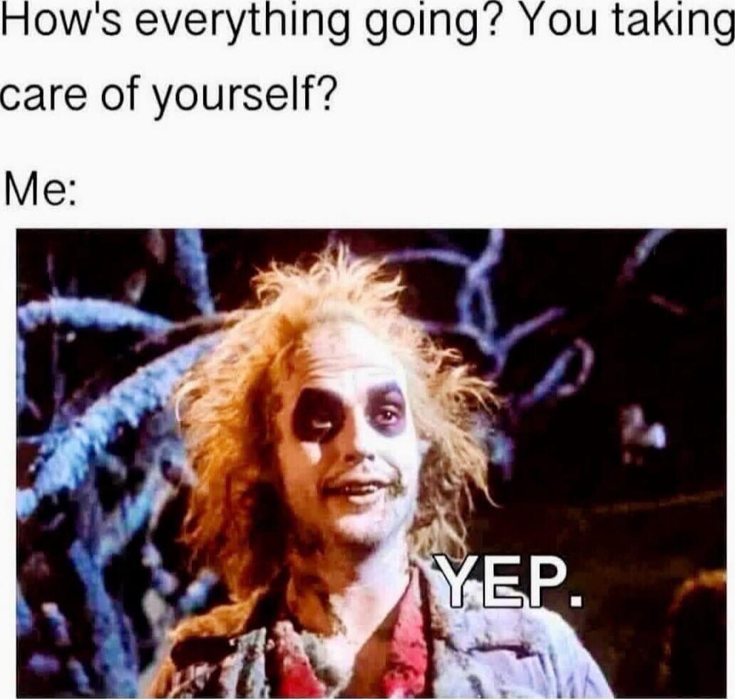 How's everything going? You taking care of yourself? Me: YEP.