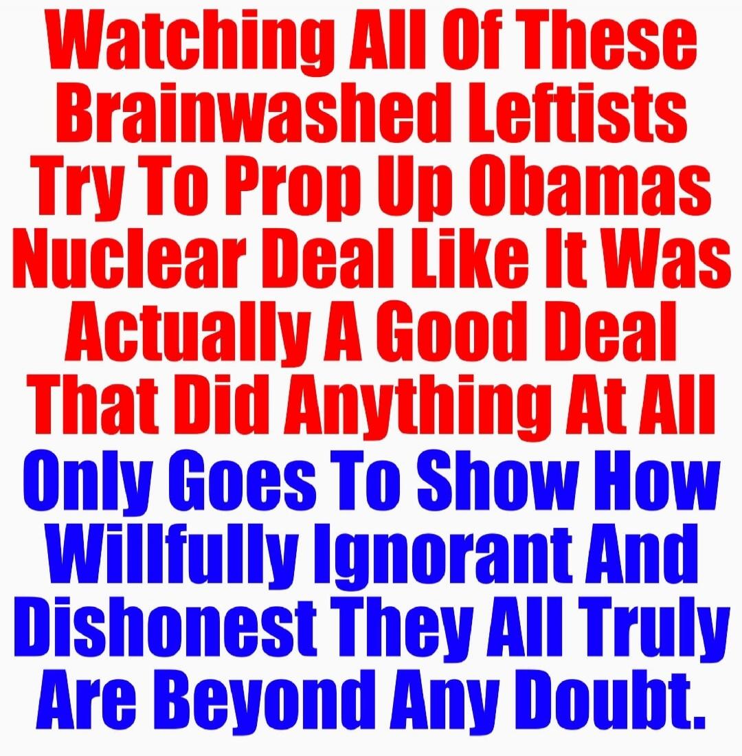Watching All Of These Brainwashed Leftists Try To Prop Up Obamas Nuclear Deal Like It Was Actually A Good Deal That Did Anything At All Only Goes To Show How Willfully Ignorant And Dishonest They All Truly Are Beyond Any Doubt.
