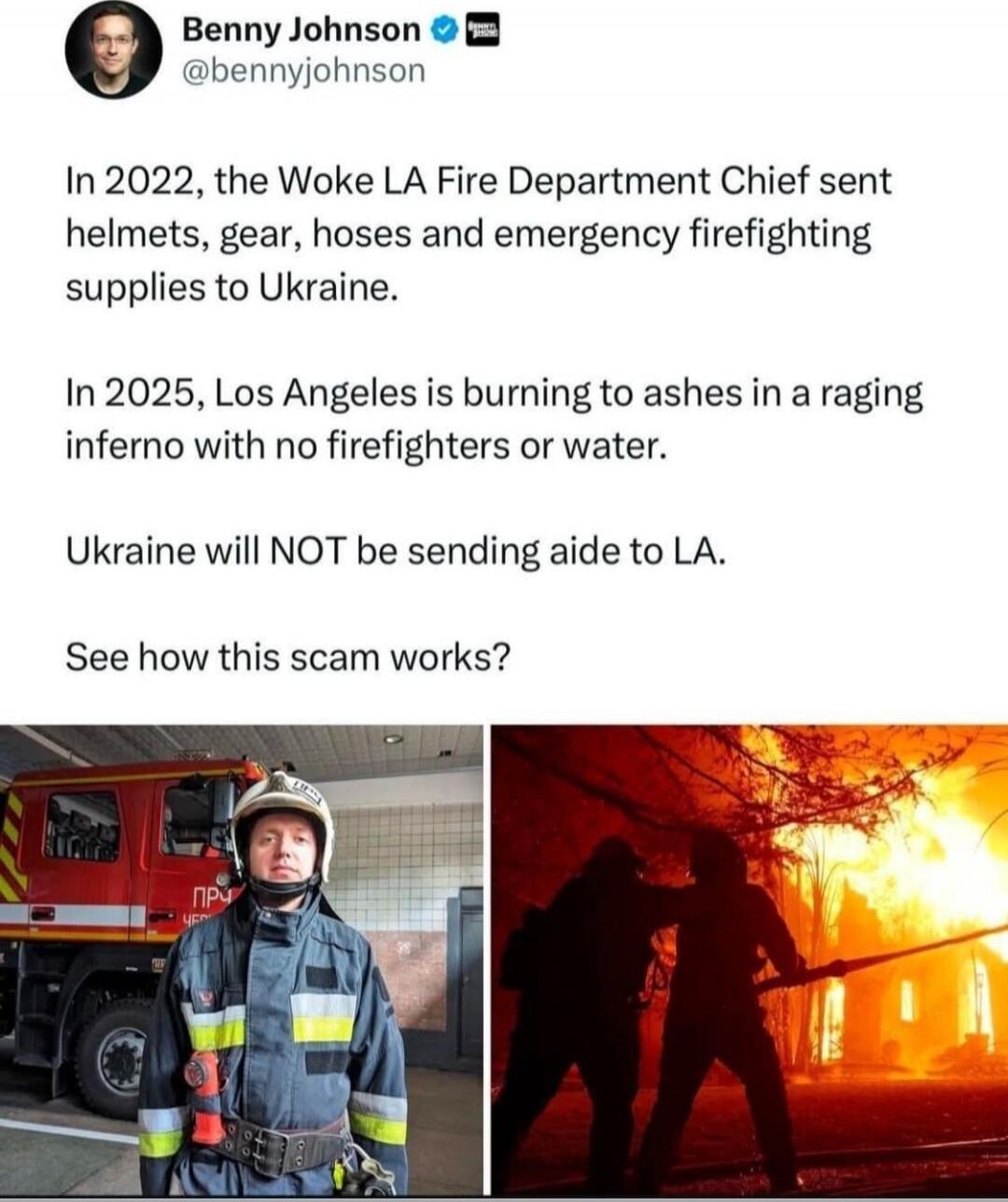 In 2022, the Woke LA Fire Department Chief sent helmets, gear, hoses and emergency firefighting supplies to Ukraine.

In 2025, Los Angeles is burning to ashes in a raging inferno with no firefighters or water.

Ukraine will NOT be sending aide to LA.

See how this scam works?
