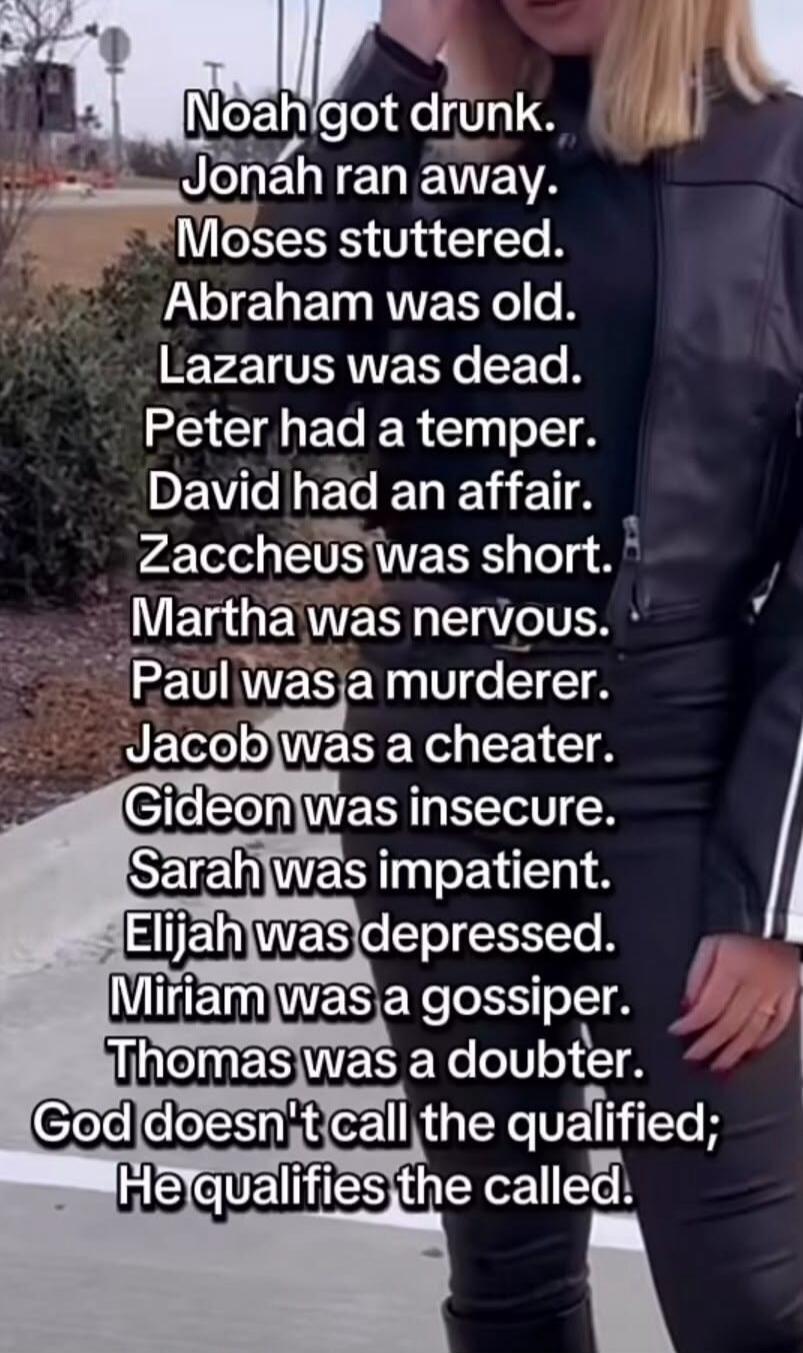 Noah got drunk. Jonah ran away. Moses stuttered. Abraham was old. Lazarus was dead. Peter had a temper. David had an affair. Zaccheus was short. Martha was nervous. Paul was a murderer. Jacob was a cheater. Gideon was insecure. Sarah was impatient. Elijah was depressed. Miriam was a gossiper. Thomas was a doubter. God doesn't call the qualified; He