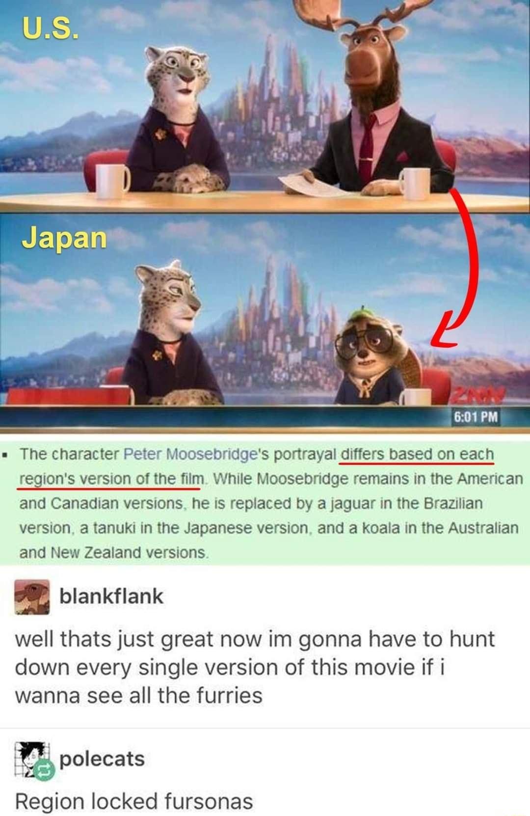 The character bridges portrayal differs based on each jons version of the film While Moosebridge remains in the American and Canadian versions he is replaced by a jaguar in the Braziian version a tanuki in the Japanese version and a koala in the Australian and New Zealand versions B8 blankflank well thats just great now im gonna have to hunt down every single version of this movie if i wanna see a