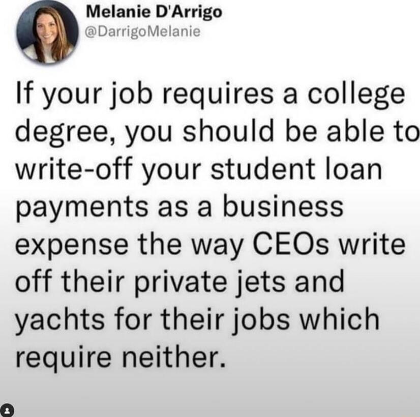 Melanie DArrigo DarrigoMelan If your job requires a college degree you should be able to write off your student loan payments as a business expense the way CEOs write off their private jets and yachts for their jobs which require neither