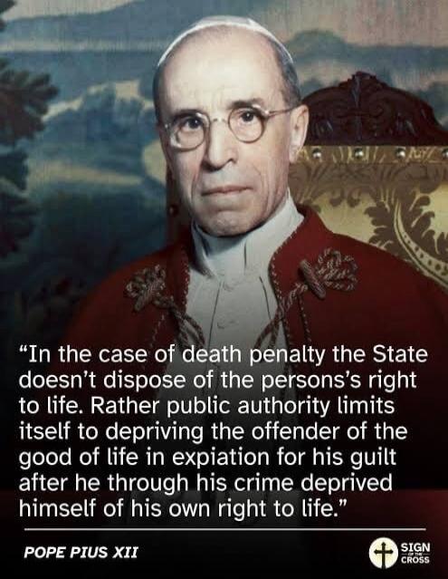In the case of death penalty the State doesn't dispose of the person's right to life. Rather public authority limits itself to depriving the offender of the good of life in expiation for his guilt after he through his crime deprived himself of his own right to life. Pope Pius XII