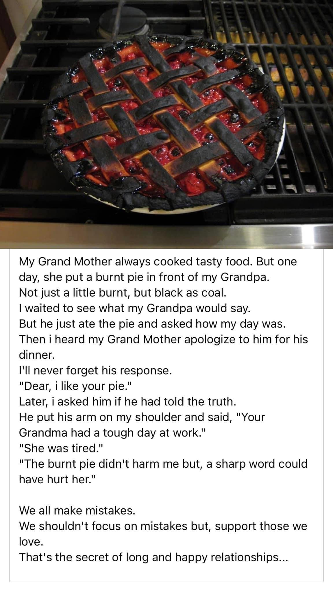 My Grand Mother always cooked tasty food But one day she put a burnt pie in front of my Grandpa Not just a little burnt but black as coal I waited to see what my Grandpa would say But he just ate the pie and asked how my day was Then i heard my Grand Mother apologize to him for his dinner 1l never forget his response Dear i like your pie Later i asked him if he had told the truth He put his arm on
