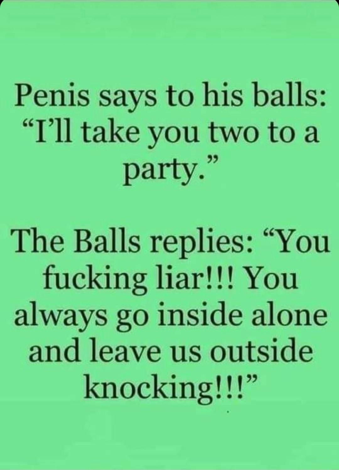 Penis says to his balls Tll take you two to a party_ The Balls replies You fucking liar You always go inside alone and leave us outside knocking