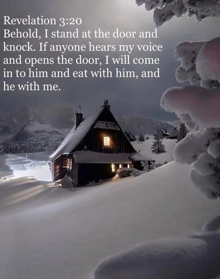 Revelation 3:20 Behold, I stand at the door and knock. If anyone hears my voice and opens the door, I will come in to him and eat with him, and he with me.