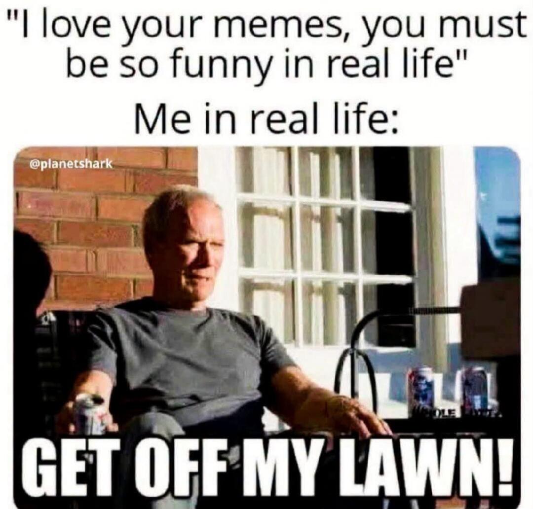 I love your memes, you must be so funny in real life. Me in real life: GET OFF MY LAWN!