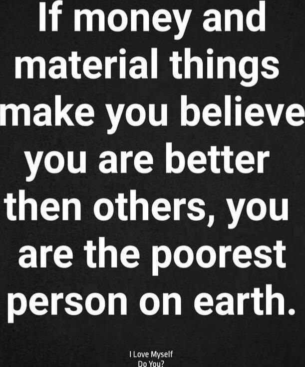If money and material things make you believe you are better than others, you are the poorest person on earth. I Love Myself Do You?