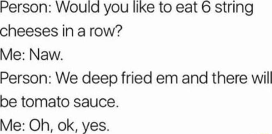 Person Would you like to eat 6 string cheeses in a row Me Naw Person We deep fried em and there wil be tomato sauce Me Oh ok yes