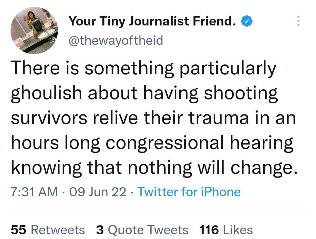Your Tiny Journalist Friend o thewayoftheid There is something particularly ghoulish about having shooting survivors relive their trauma in an hours long congressional hearing knowing that nothing will change 731 AM 09 Jun 22 Twitter for iPhone 55 Retweets 3 Quote Tweets 116 Likes