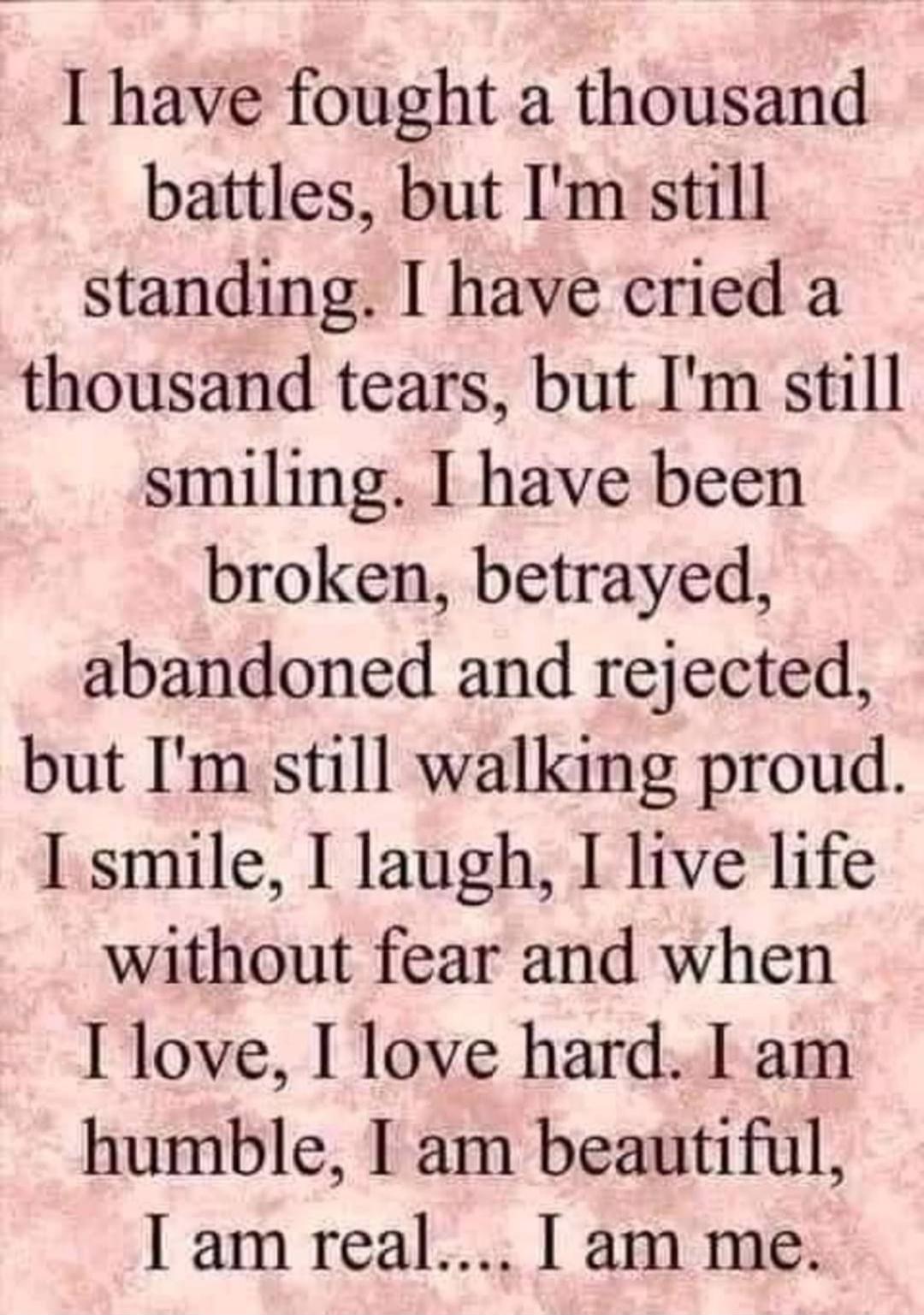 I have fought a thousand battles, but I'm still standing. I have cried a thousand tears, but I'm still smiling. I have been broken, betrayed, abandoned and rejected, but I'm still walking proud. I smile, I laugh, I live life without fear and when I love, I love hard. I am humble, I am beautiful, I am real... I am me.
