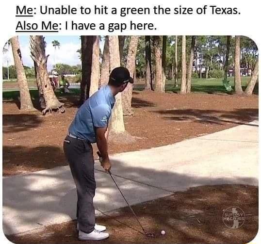 Me Unable to hit a green the size of Texas Also Me have a gap here