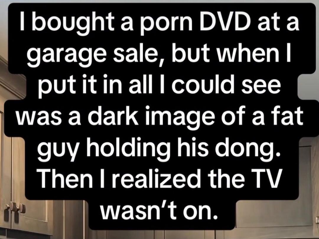 I bought a porn DVD at a garage sale, but when I put it in all I could see was a dark image of a fat guy holding his dong. Then I realized the TV wasn’t on.