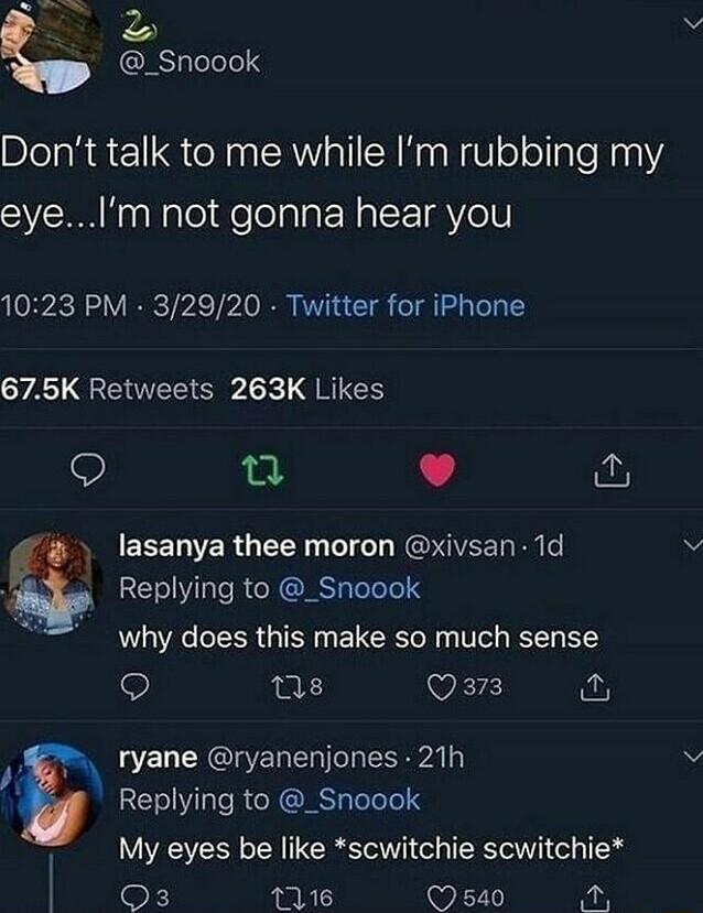 P _Snoook Dont talk to me while Im rubbing my eyeIm not gonna hear you 1023 PM 32920 Twitter for iPhone YA QRETEE G Ik QRG 9 T L 4 1 SERCEE LR GEEN T RGP GVEET RN e REV RS lelele why does this make so much sense Q ns VEIE i 8 L E L CHCIE T o Y Replying to _Snoook My eyes be like scwitchie scwitchie I Gy 116 Q 540 54