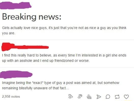 Breaking news Girls actually love nice guys its just that youre not as nice a guy as you think you are h 1find this really hard to believe as every time Im interested in a gl she ends up with an asshole and end up friendzoned or worse Imagine being the exact type of guy a post was aimed at but somehow remaining blissfully unaware of that fact 0 209 2958 notes